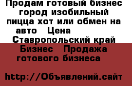 Продам готовый бизнес город изобильный пицца хот или обмен на авто › Цена ­ 150 000 - Ставропольский край Бизнес » Продажа готового бизнеса   